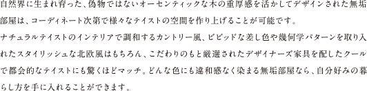 自然界に生まれ育った、偽物ではないオーセンティックな木の重厚感を活かしてデザインされた無垢部屋は、コーディネート次第で様々なテイストの空間を作り上げることが可能です。ナチュラルテイストのインテリアで調和するカントリー風、ビビッドな差し色や幾何学パターンを取り入れたスタイリッシュな北欧風はもちろん、こだわりのもと厳選されたデザイナーズ家具を配したクールで都会的なテイストにも驚くほどマッチ。どんな色にも違和感なく染まる無垢部屋なら、自分好みの暮らし方を手に入れることができます。