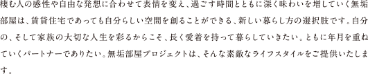 棲む人の感性や自由な発想に合わせて表情を変え、過ごす時間とともに深く味わいを増していく無垢部屋は、賃貸住宅であっても自分らしい空間を創ることができる、新しい暮らし方の選択肢です。自分の、そして家族の大切な人生を彩るからこそ、長く愛着を持って暮らしていきたい。ともに年月を重ねていくパートナーでありたい。無垢部屋プロジェクトは、そんな素敵なライフスタイルをご提供いたします。